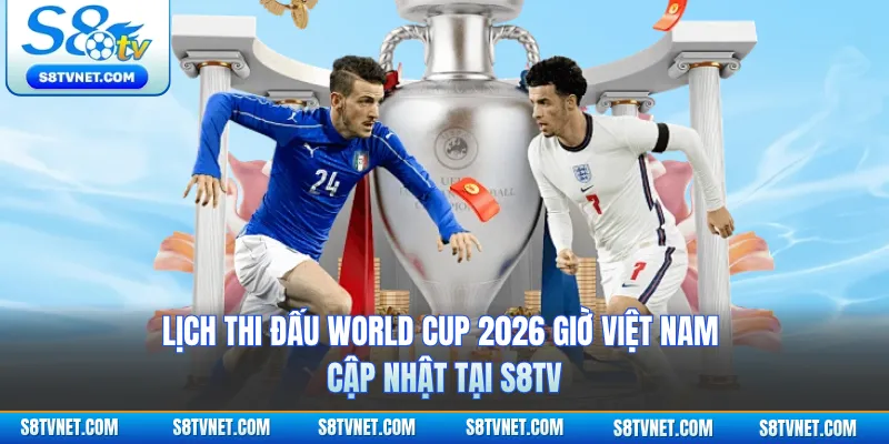 Lịch thi đấu World Cup 2026 giờ Việt Nam - Cập nhật Tại S8TV